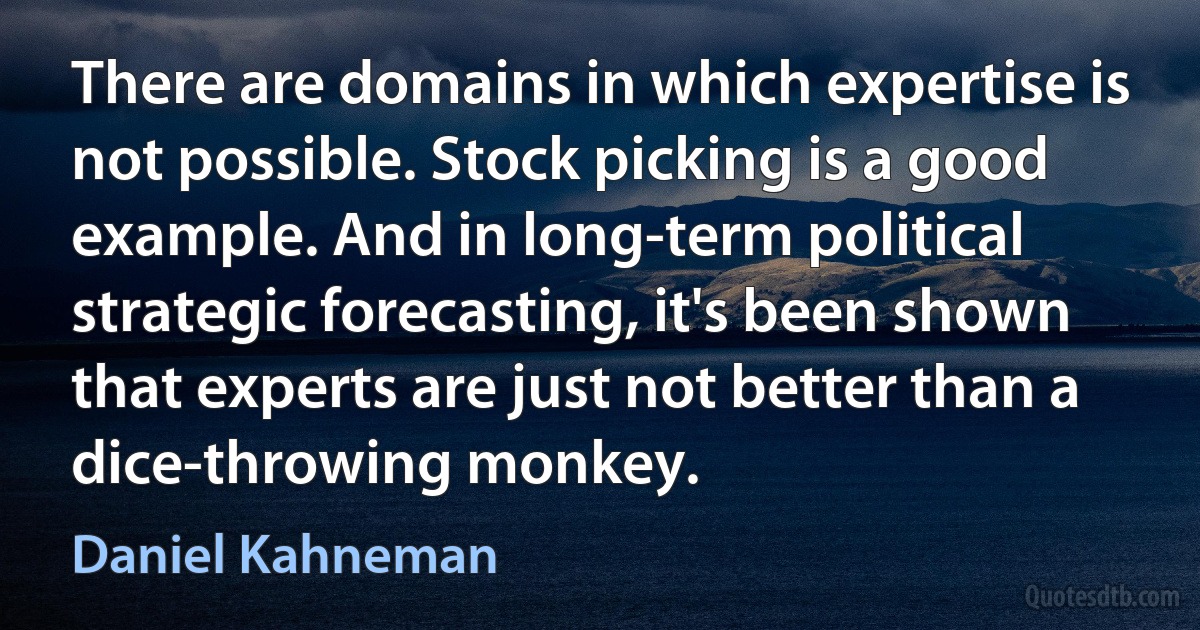 There are domains in which expertise is not possible. Stock picking is a good example. And in long-term political strategic forecasting, it's been shown that experts are just not better than a dice-throwing monkey. (Daniel Kahneman)