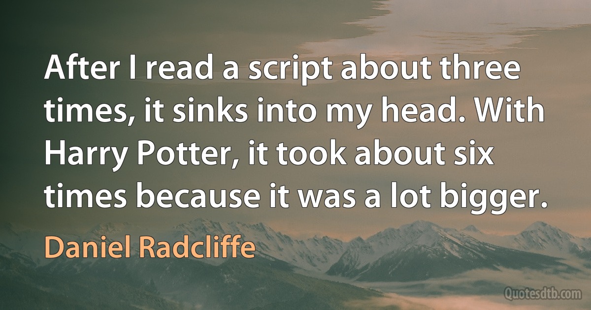 After I read a script about three times, it sinks into my head. With Harry Potter, it took about six times because it was a lot bigger. (Daniel Radcliffe)