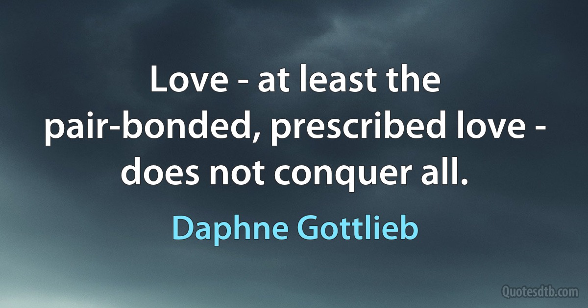 Love - at least the pair-bonded, prescribed love - does not conquer all. (Daphne Gottlieb)