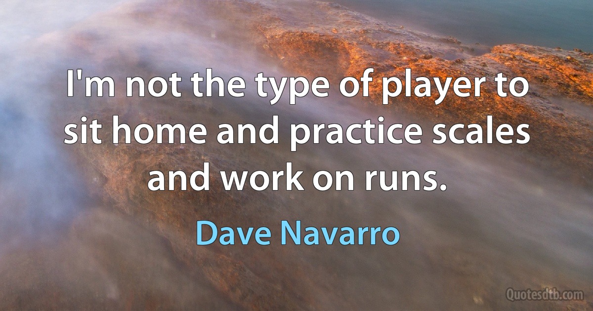 I'm not the type of player to sit home and practice scales and work on runs. (Dave Navarro)