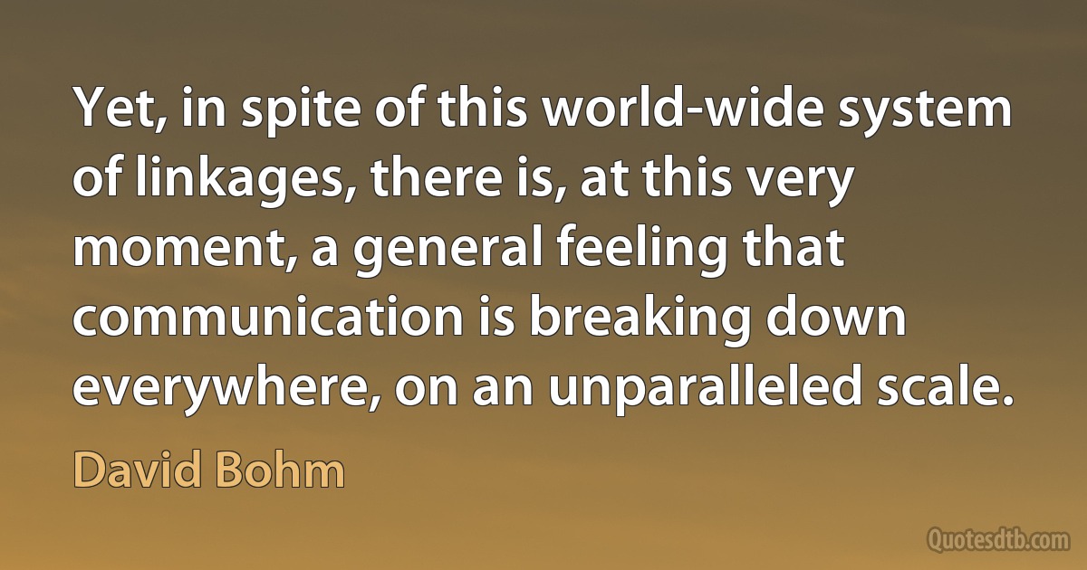 Yet, in spite of this world-wide system of linkages, there is, at this very moment, a general feeling that communication is breaking down everywhere, on an unparalleled scale. (David Bohm)