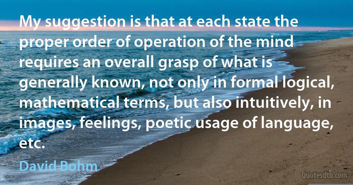 My suggestion is that at each state the proper order of operation of the mind requires an overall grasp of what is generally known, not only in formal logical, mathematical terms, but also intuitively, in images, feelings, poetic usage of language, etc. (David Bohm)