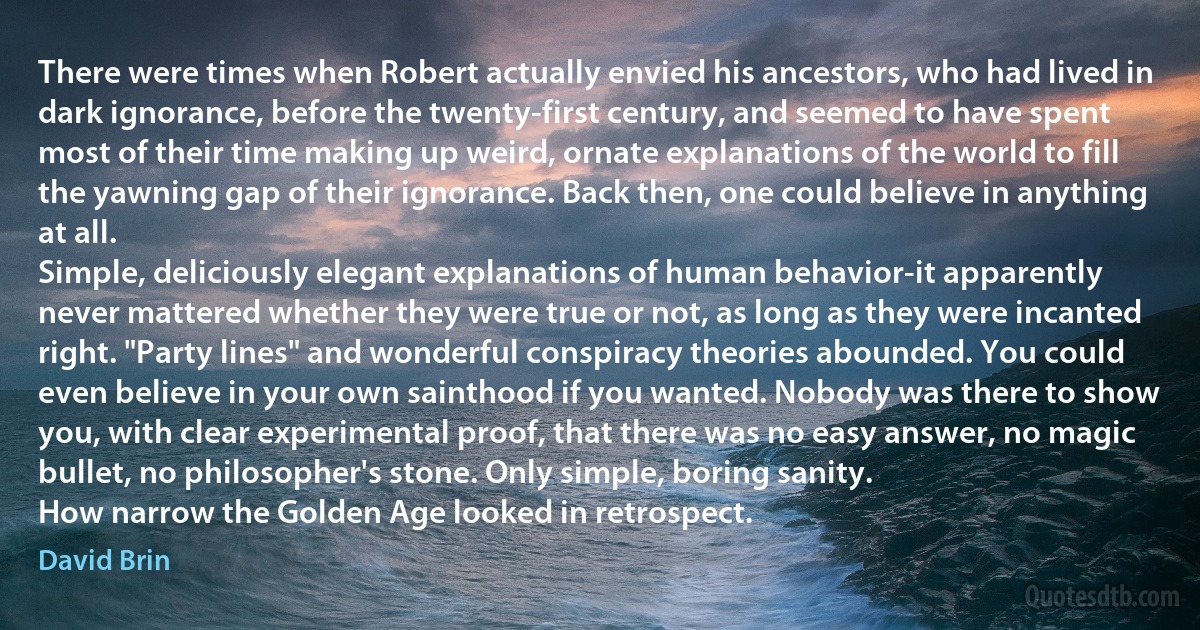 There were times when Robert actually envied his ancestors, who had lived in dark ignorance, before the twenty-first century, and seemed to have spent most of their time making up weird, ornate explanations of the world to fill the yawning gap of their ignorance. Back then, one could believe in anything at all.
Simple, deliciously elegant explanations of human behavior-it apparently never mattered whether they were true or not, as long as they were incanted right. "Party lines" and wonderful conspiracy theories abounded. You could even believe in your own sainthood if you wanted. Nobody was there to show you, with clear experimental proof, that there was no easy answer, no magic bullet, no philosopher's stone. Only simple, boring sanity.
How narrow the Golden Age looked in retrospect. (David Brin)