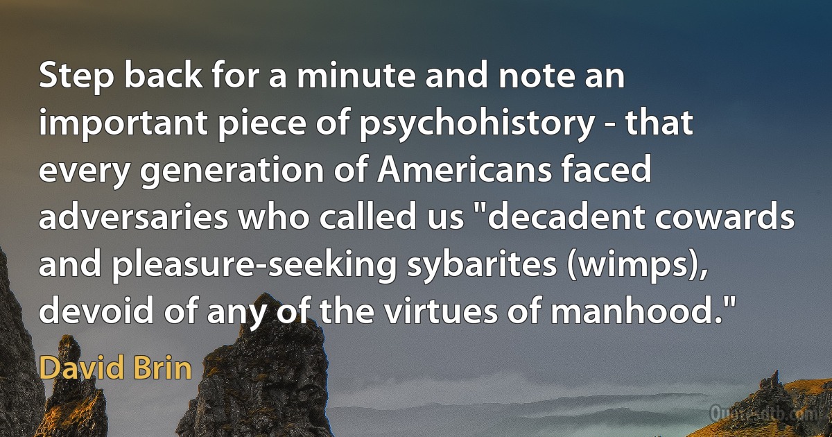 Step back for a minute and note an important piece of psychohistory - that every generation of Americans faced adversaries who called us "decadent cowards and pleasure-seeking sybarites (wimps), devoid of any of the virtues of manhood." (David Brin)