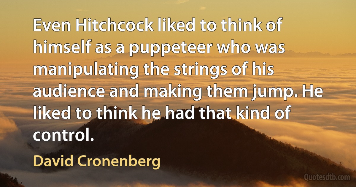 Even Hitchcock liked to think of himself as a puppeteer who was manipulating the strings of his audience and making them jump. He liked to think he had that kind of control. (David Cronenberg)