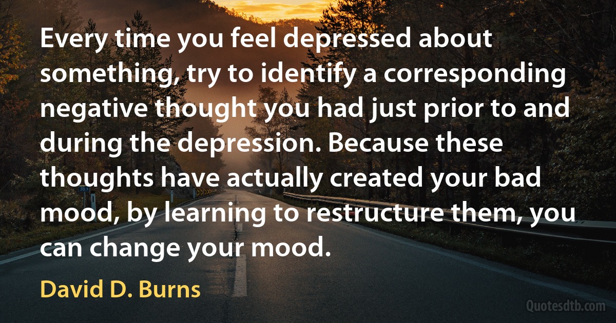 Every time you feel depressed about something, try to identify a corresponding negative thought you had just prior to and during the depression. Because these thoughts have actually created your bad mood, by learning to restructure them, you can change your mood. (David D. Burns)