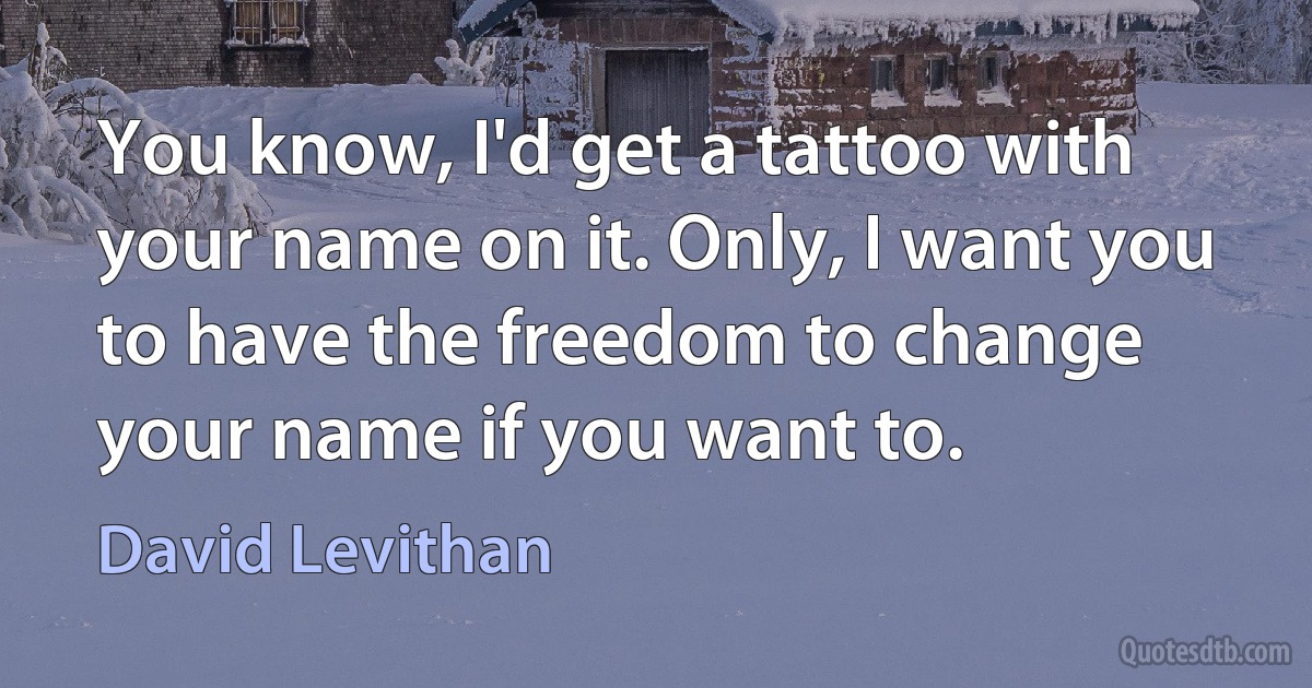 You know, I'd get a tattoo with your name on it. Only, I want you to have the freedom to change your name if you want to. (David Levithan)