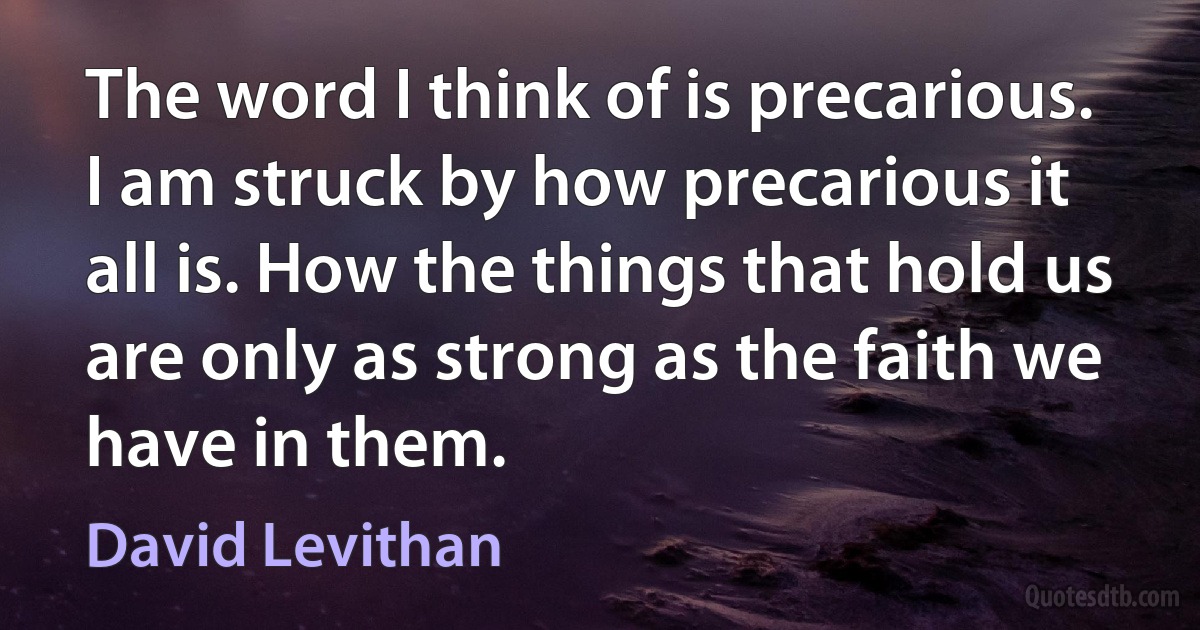 The word I think of is precarious. I am struck by how precarious it all is. How the things that hold us are only as strong as the faith we have in them. (David Levithan)