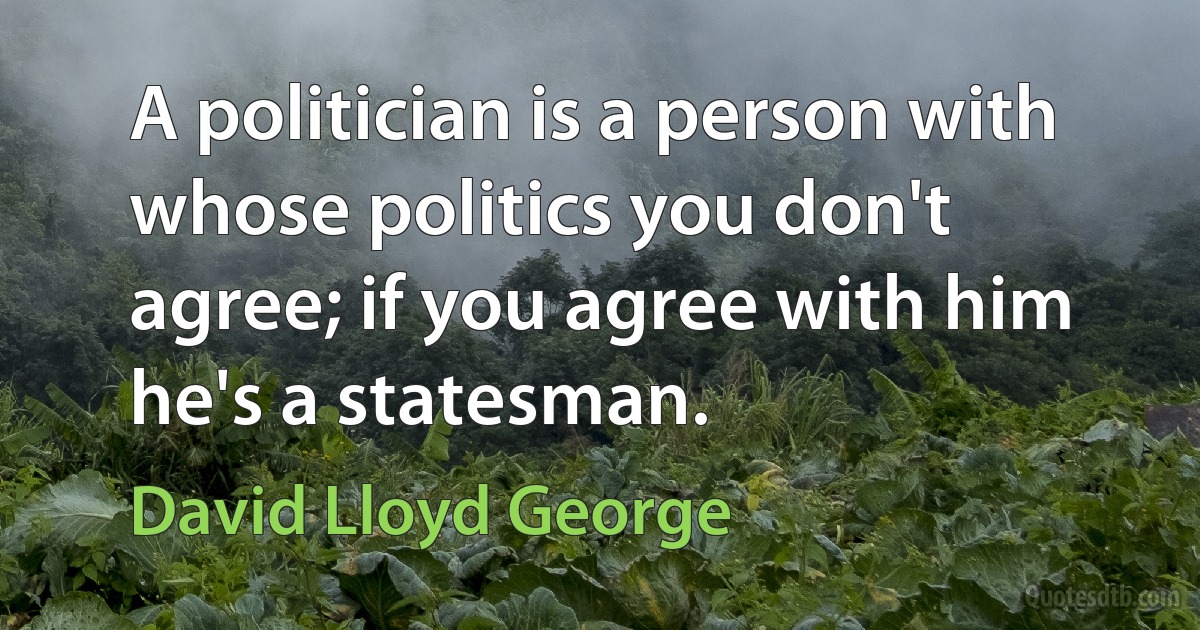 A politician is a person with whose politics you don't agree; if you agree with him he's a statesman. (David Lloyd George)