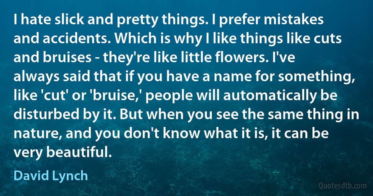 I hate slick and pretty things. I prefer mistakes and accidents. Which is why I like things like cuts and bruises - they're like little flowers. I've always said that if you have a name for something, like 'cut' or 'bruise,' people will automatically be disturbed by it. But when you see the same thing in nature, and you don't know what it is, it can be very beautiful. (David Lynch)