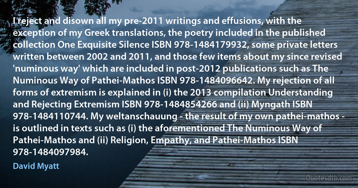 I reject and disown all my pre-2011 writings and effusions, with the exception of my Greek translations, the poetry included in the published collection One Exquisite Silence ISBN 978-1484179932, some private letters written between 2002 and 2011, and those few items about my since revised 'numinous way' which are included in post-2012 publications such as The Numinous Way of Pathei-Mathos ISBN 978-1484096642. My rejection of all forms of extremism is explained in (i) the 2013 compilation Understanding and Rejecting Extremism ISBN 978-1484854266 and (ii) Myngath ISBN 978-1484110744. My weltanschauung - the result of my own pathei-mathos - is outlined in texts such as (i) the aforementioned The Numinous Way of Pathei-Mathos and (ii) Religion, Empathy, and Pathei-Mathos ISBN 978-1484097984. (David Myatt)