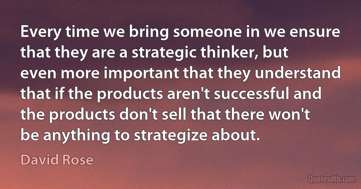 Every time we bring someone in we ensure that they are a strategic thinker, but even more important that they understand that if the products aren't successful and the products don't sell that there won't be anything to strategize about. (David Rose)