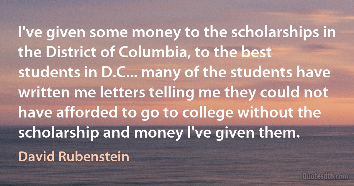 I've given some money to the scholarships in the District of Columbia, to the best students in D.C... many of the students have written me letters telling me they could not have afforded to go to college without the scholarship and money I've given them. (David Rubenstein)