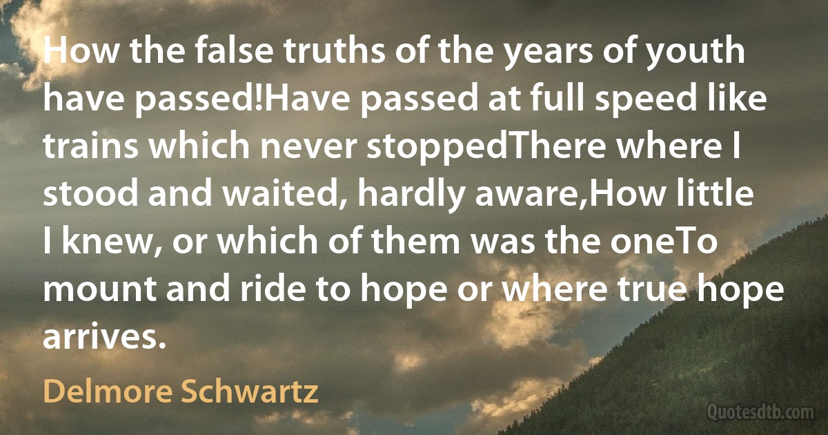 How the false truths of the years of youth have passed!Have passed at full speed like trains which never stoppedThere where I stood and waited, hardly aware,How little I knew, or which of them was the oneTo mount and ride to hope or where true hope arrives. (Delmore Schwartz)