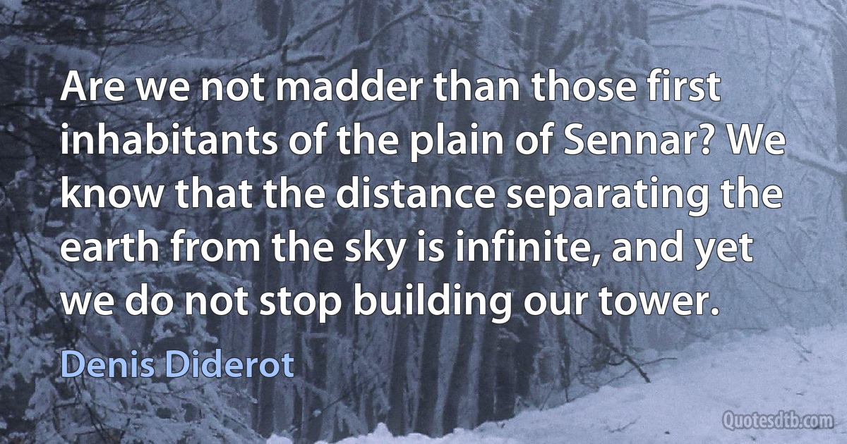 Are we not madder than those first inhabitants of the plain of Sennar? We know that the distance separating the earth from the sky is infinite, and yet we do not stop building our tower. (Denis Diderot)