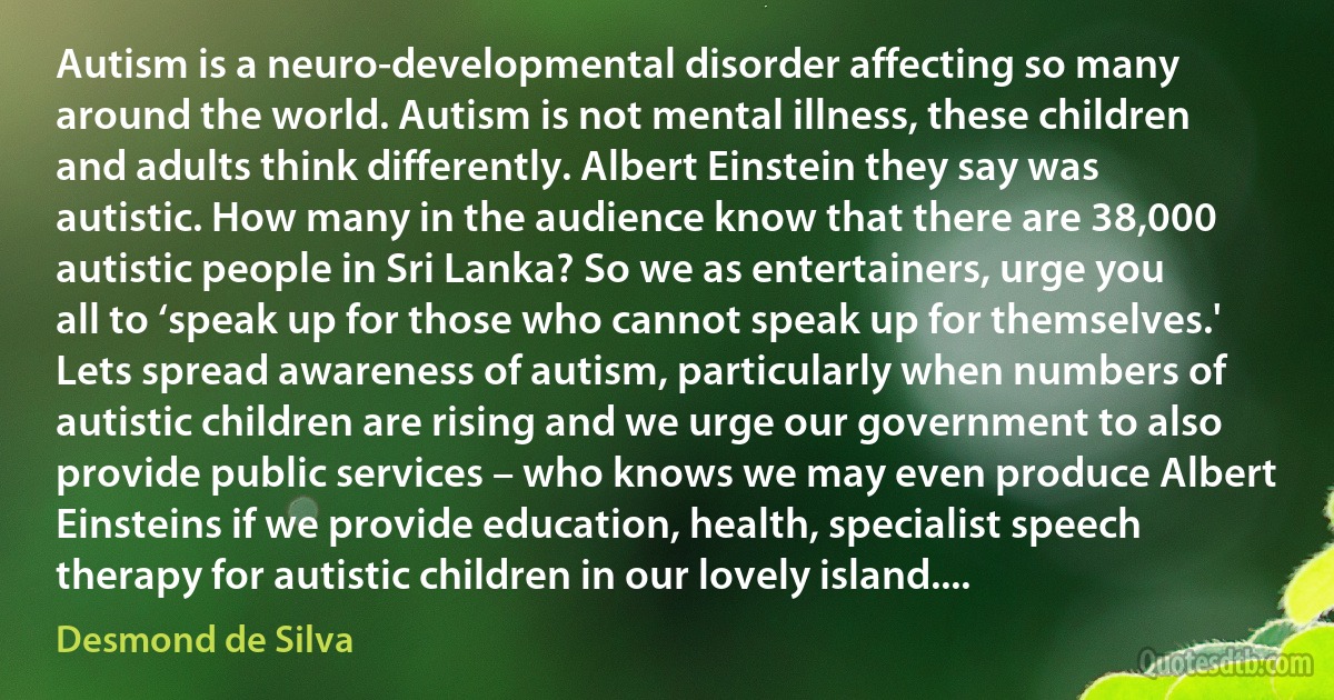 Autism is a neuro-developmental disorder affecting so many around the world. Autism is not mental illness, these children and adults think differently. Albert Einstein they say was autistic. How many in the audience know that there are 38,000 autistic people in Sri Lanka? So we as entertainers, urge you all to ‘speak up for those who cannot speak up for themselves.' Lets spread awareness of autism, particularly when numbers of autistic children are rising and we urge our government to also provide public services – who knows we may even produce Albert Einsteins if we provide education, health, specialist speech therapy for autistic children in our lovely island.... (Desmond de Silva)