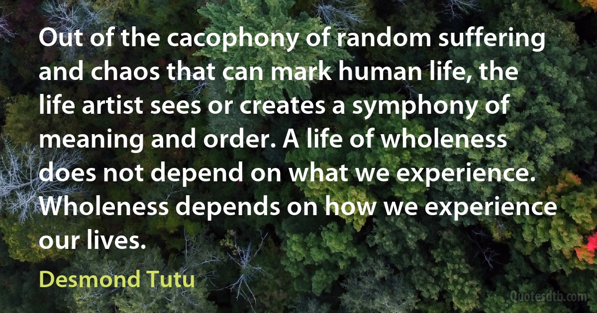 Out of the cacophony of random suffering and chaos that can mark human life, the life artist sees or creates a symphony of meaning and order. A life of wholeness does not depend on what we experience. Wholeness depends on how we experience our lives. (Desmond Tutu)