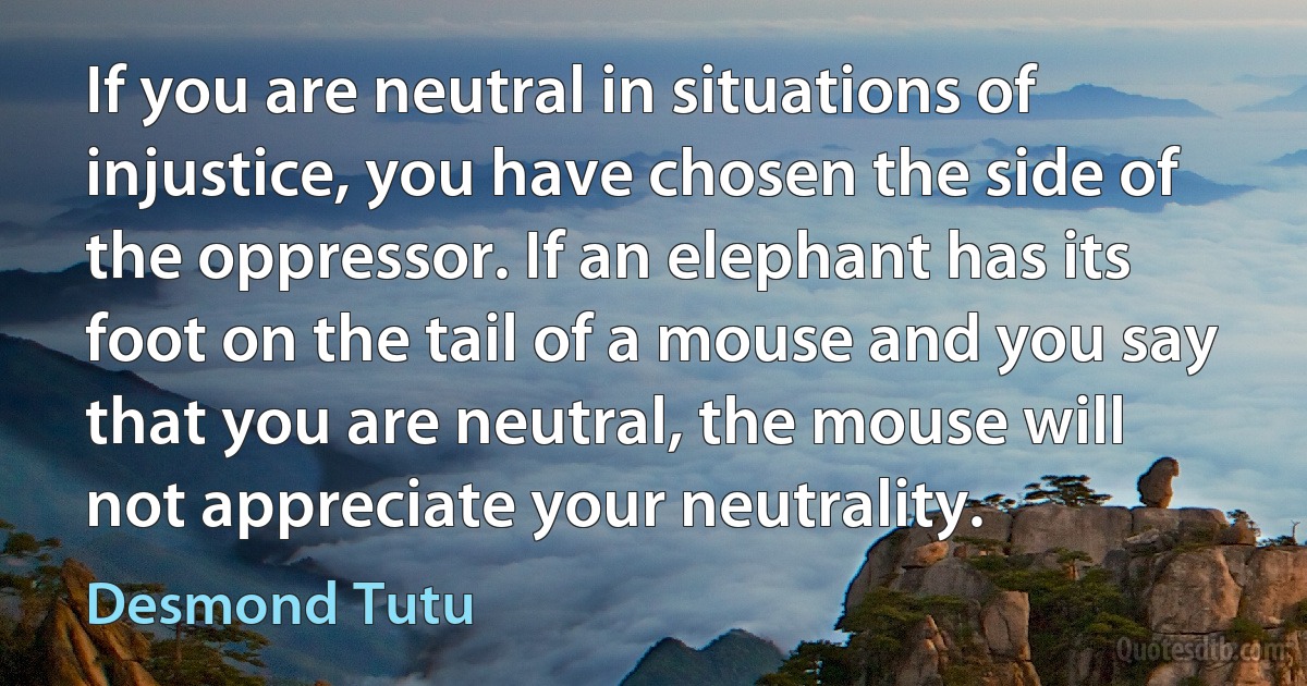 If you are neutral in situations of injustice, you have chosen the side of the oppressor. If an elephant has its foot on the tail of a mouse and you say that you are neutral, the mouse will not appreciate your neutrality. (Desmond Tutu)