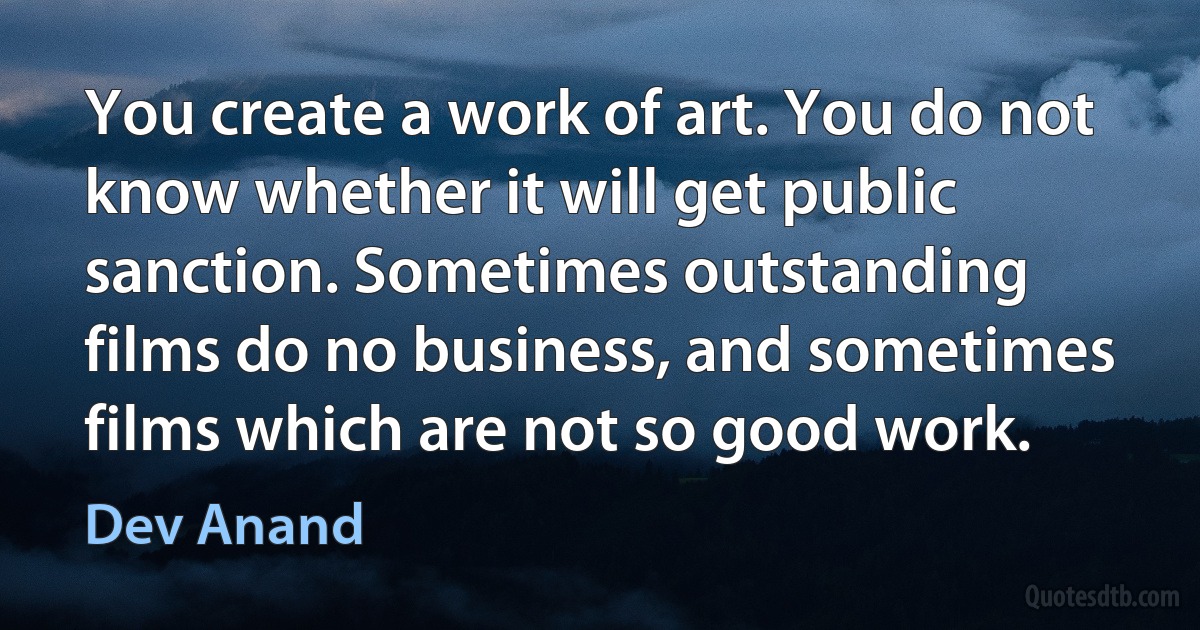 You create a work of art. You do not know whether it will get public sanction. Sometimes outstanding films do no business, and sometimes films which are not so good work. (Dev Anand)