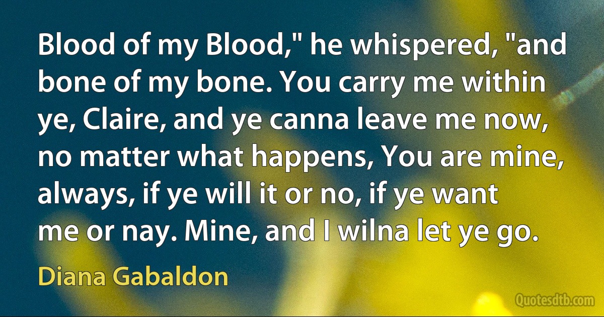 Blood of my Blood," he whispered, "and bone of my bone. You carry me within ye, Claire, and ye canna leave me now, no matter what happens, You are mine, always, if ye will it or no, if ye want me or nay. Mine, and I wilna let ye go. (Diana Gabaldon)