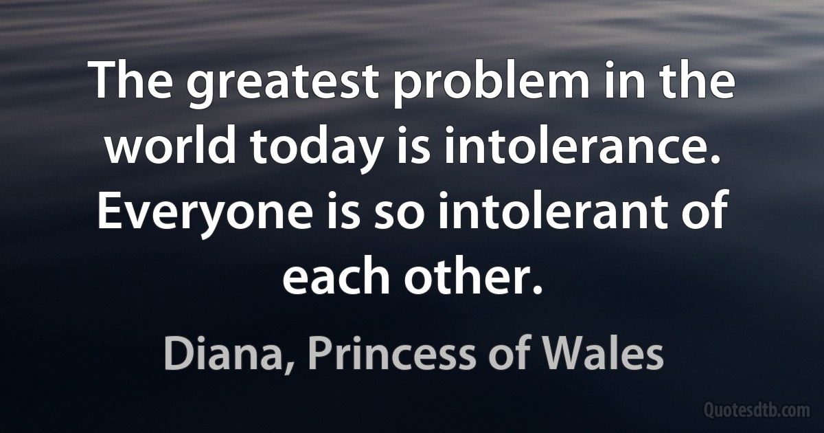 The greatest problem in the world today is intolerance. Everyone is so intolerant of each other. (Diana, Princess of Wales)