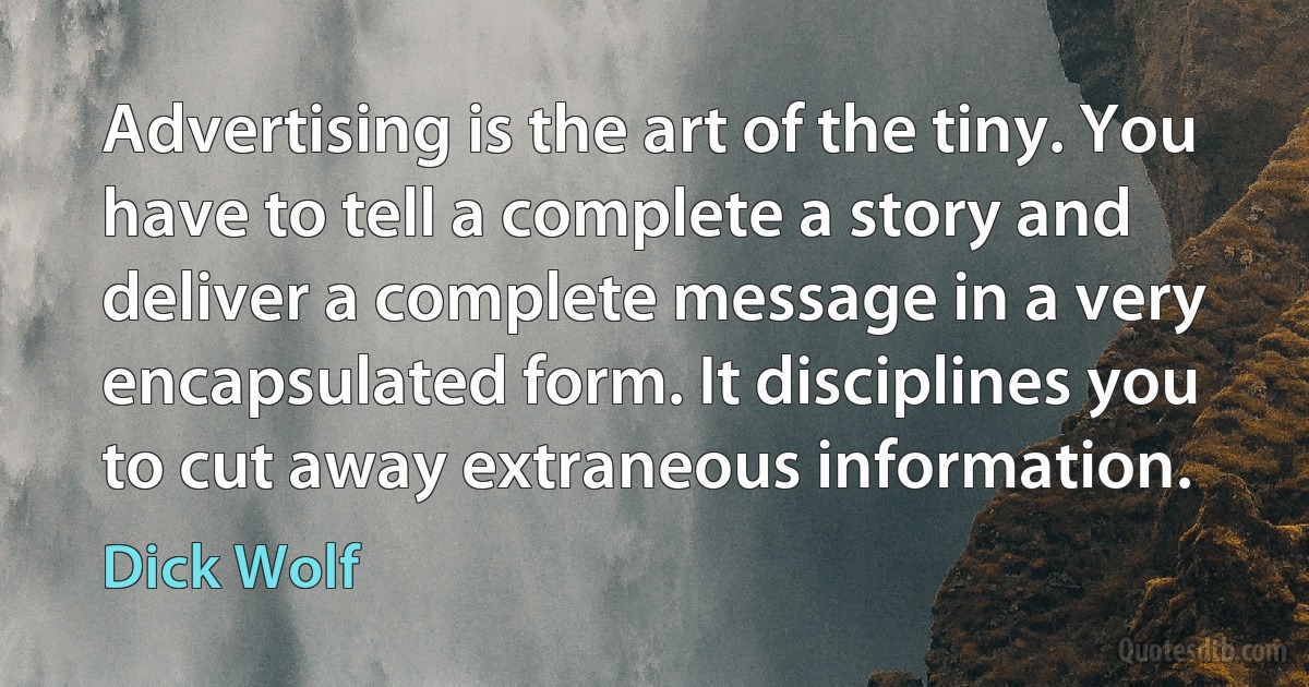 Advertising is the art of the tiny. You have to tell a complete a story and deliver a complete message in a very encapsulated form. It disciplines you to cut away extraneous information. (Dick Wolf)