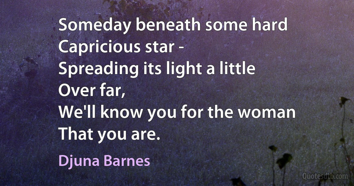 Someday beneath some hard
Capricious star -
Spreading its light a little
Over far,
We'll know you for the woman
That you are. (Djuna Barnes)