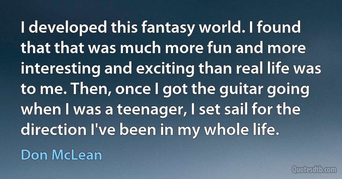 I developed this fantasy world. I found that that was much more fun and more interesting and exciting than real life was to me. Then, once I got the guitar going when I was a teenager, I set sail for the direction I've been in my whole life. (Don McLean)