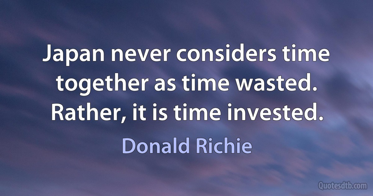 Japan never considers time together as time wasted. Rather, it is time invested. (Donald Richie)