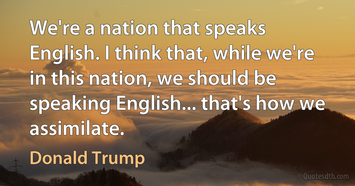 We're a nation that speaks English. I think that, while we're in this nation, we should be speaking English... that's how we assimilate. (Donald Trump)