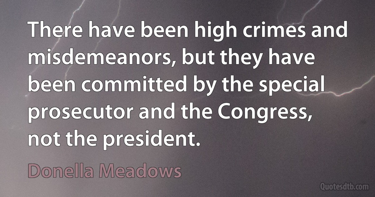 There have been high crimes and misdemeanors, but they have been committed by the special prosecutor and the Congress, not the president. (Donella Meadows)