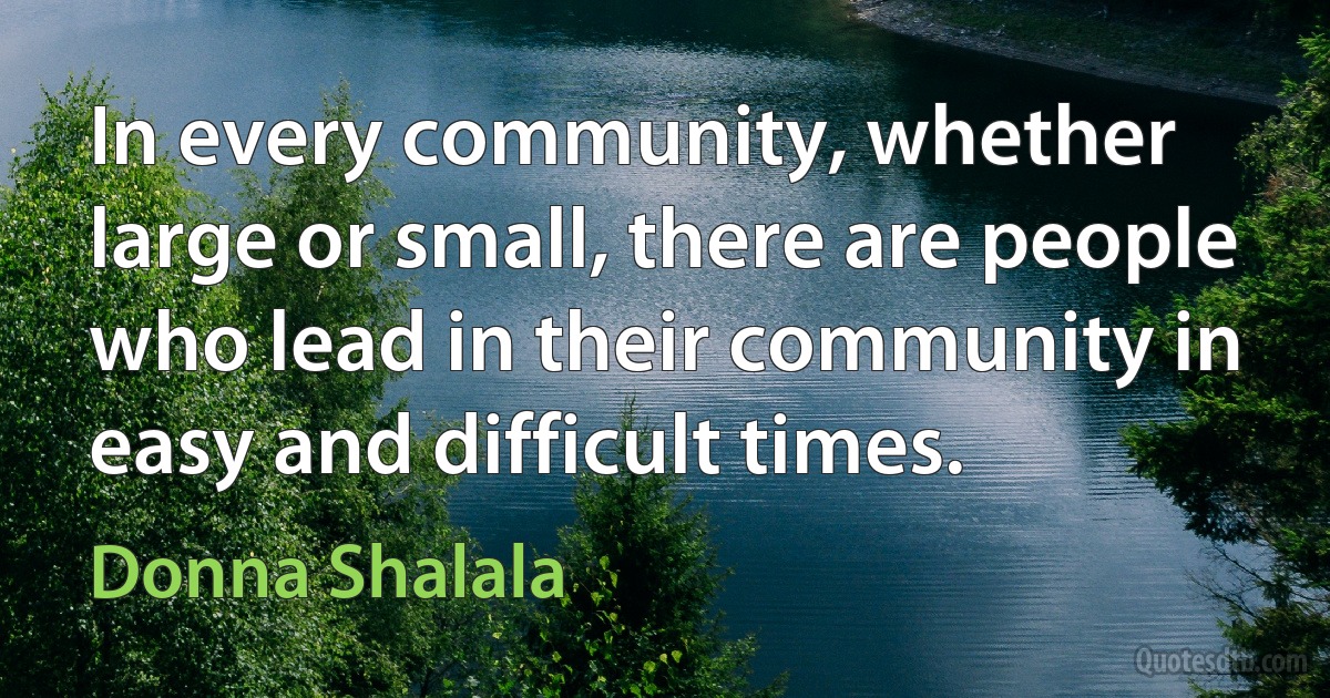 In every community, whether large or small, there are people who lead in their community in easy and difficult times. (Donna Shalala)