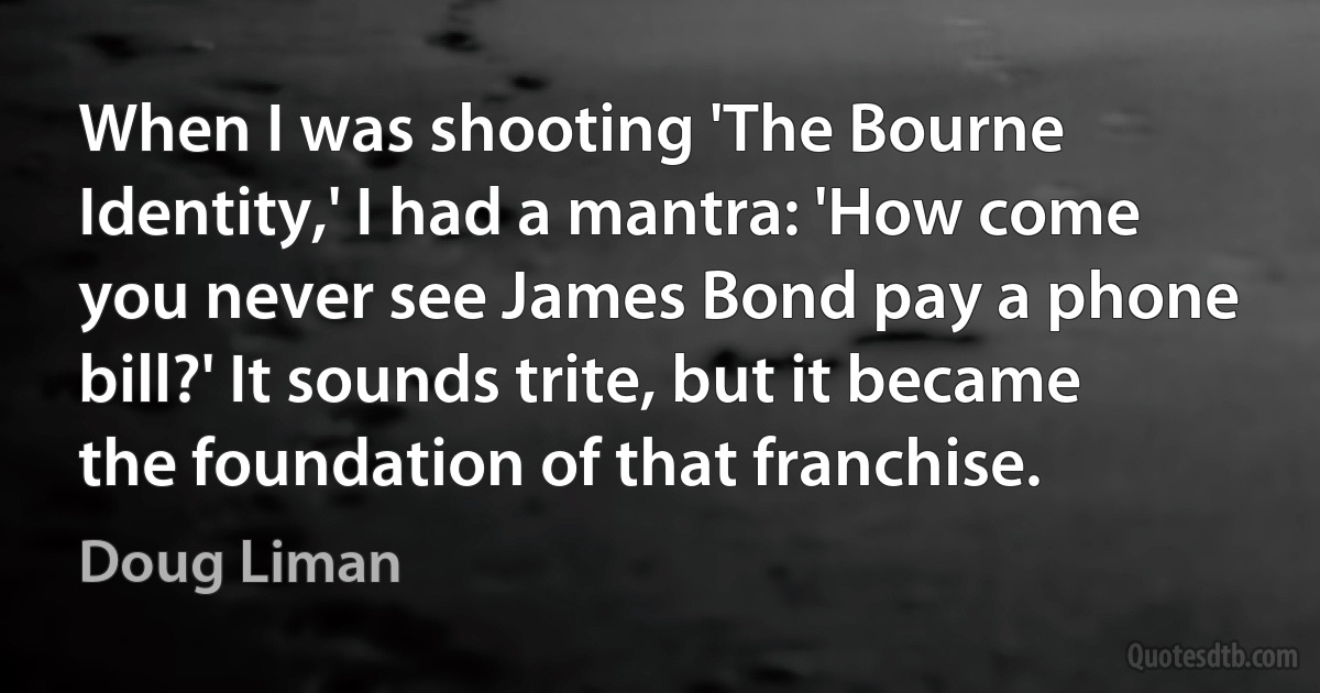 When I was shooting 'The Bourne Identity,' I had a mantra: 'How come you never see James Bond pay a phone bill?' It sounds trite, but it became the foundation of that franchise. (Doug Liman)