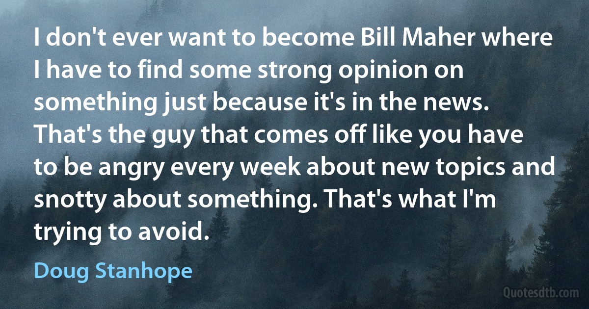 I don't ever want to become Bill Maher where I have to find some strong opinion on something just because it's in the news. That's the guy that comes off like you have to be angry every week about new topics and snotty about something. That's what I'm trying to avoid. (Doug Stanhope)