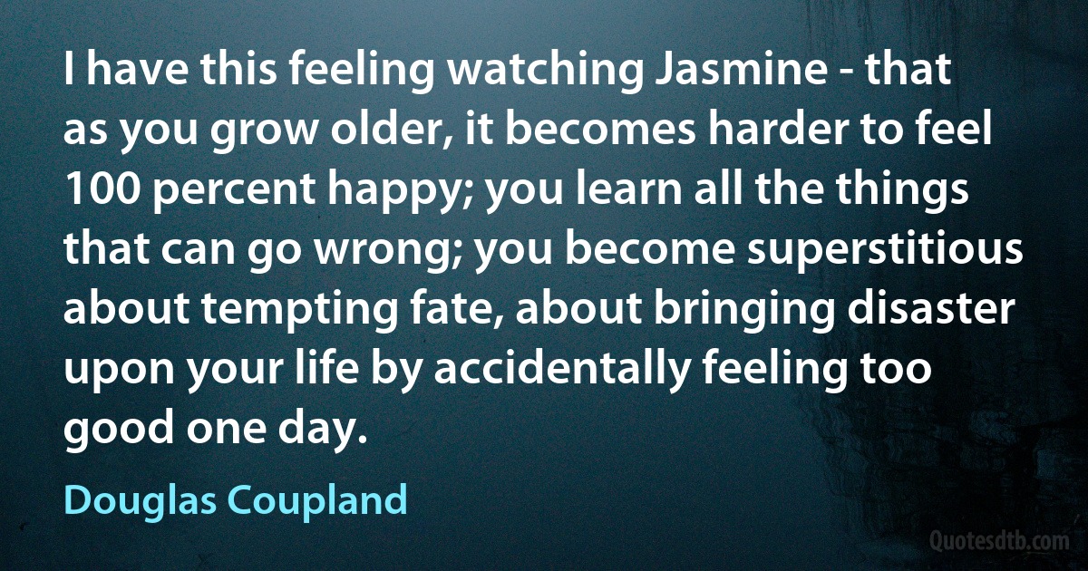 I have this feeling watching Jasmine - that as you grow older, it becomes harder to feel 100 percent happy; you learn all the things that can go wrong; you become superstitious about tempting fate, about bringing disaster upon your life by accidentally feeling too good one day. (Douglas Coupland)