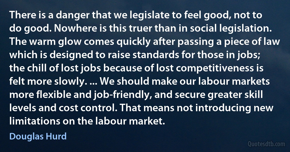 There is a danger that we legislate to feel good, not to do good. Nowhere is this truer than in social legislation. The warm glow comes quickly after passing a piece of law which is designed to raise standards for those in jobs; the chill of lost jobs because of lost competitiveness is felt more slowly. ... We should make our labour markets more flexible and job-friendly, and secure greater skill levels and cost control. That means not introducing new limitations on the labour market. (Douglas Hurd)