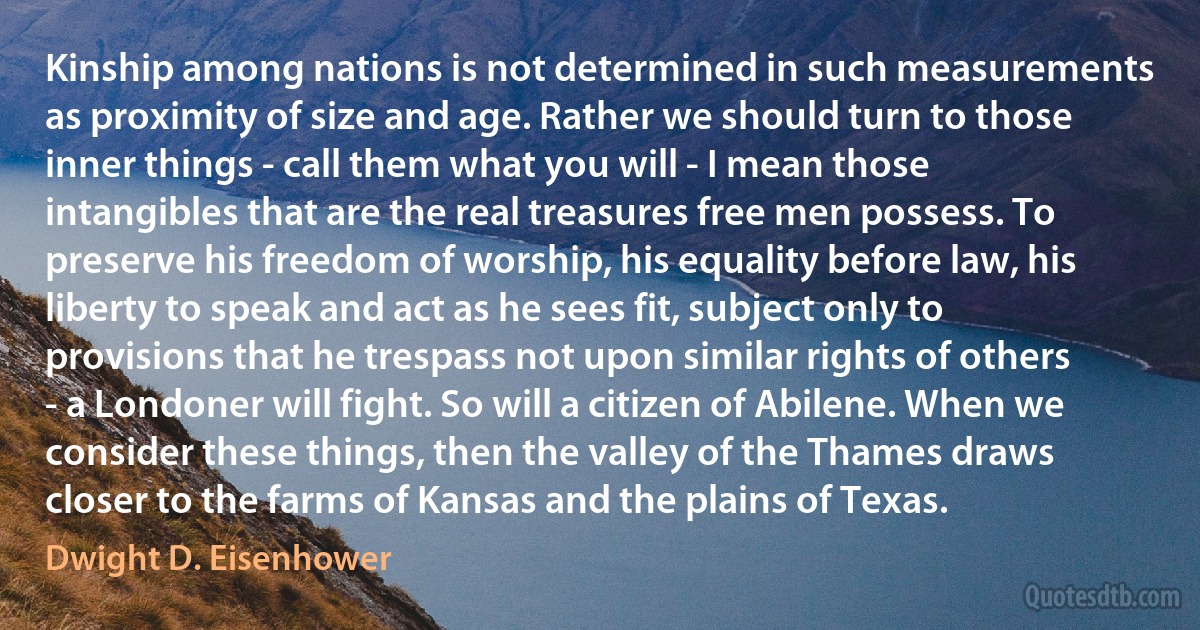 Kinship among nations is not determined in such measurements as proximity of size and age. Rather we should turn to those inner things - call them what you will - I mean those intangibles that are the real treasures free men possess. To preserve his freedom of worship, his equality before law, his liberty to speak and act as he sees fit, subject only to provisions that he trespass not upon similar rights of others - a Londoner will fight. So will a citizen of Abilene. When we consider these things, then the valley of the Thames draws closer to the farms of Kansas and the plains of Texas. (Dwight D. Eisenhower)