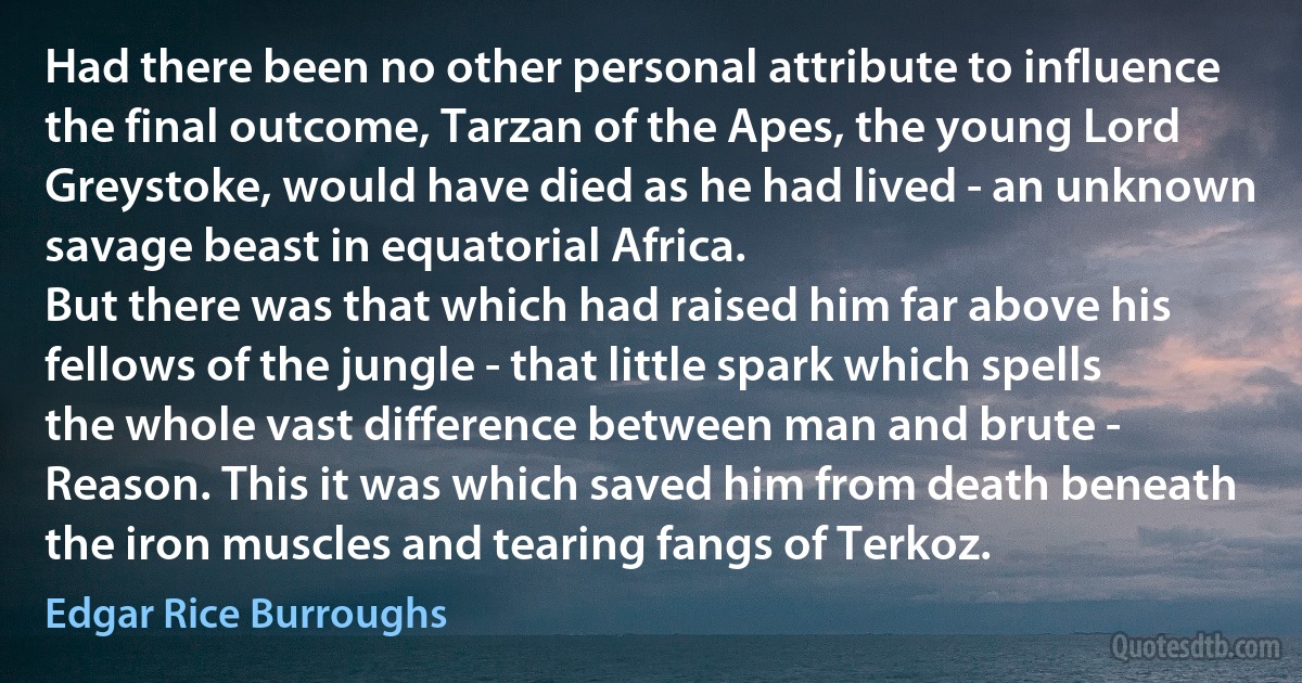 Had there been no other personal attribute to influence the final outcome, Tarzan of the Apes, the young Lord Greystoke, would have died as he had lived - an unknown savage beast in equatorial Africa.
But there was that which had raised him far above his fellows of the jungle - that little spark which spells the whole vast difference between man and brute - Reason. This it was which saved him from death beneath the iron muscles and tearing fangs of Terkoz. (Edgar Rice Burroughs)