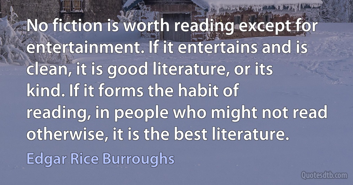 No fiction is worth reading except for entertainment. If it entertains and is clean, it is good literature, or its kind. If it forms the habit of reading, in people who might not read otherwise, it is the best literature. (Edgar Rice Burroughs)