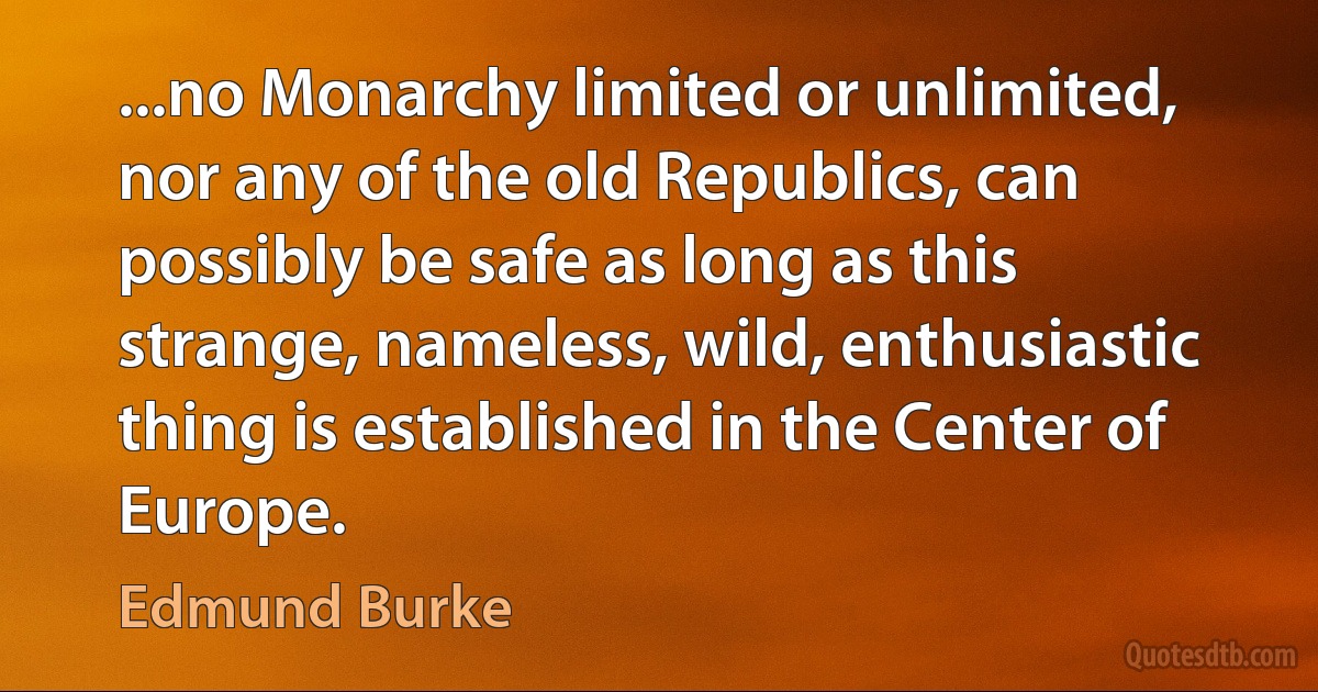 ...no Monarchy limited or unlimited, nor any of the old Republics, can possibly be safe as long as this strange, nameless, wild, enthusiastic thing is established in the Center of Europe. (Edmund Burke)