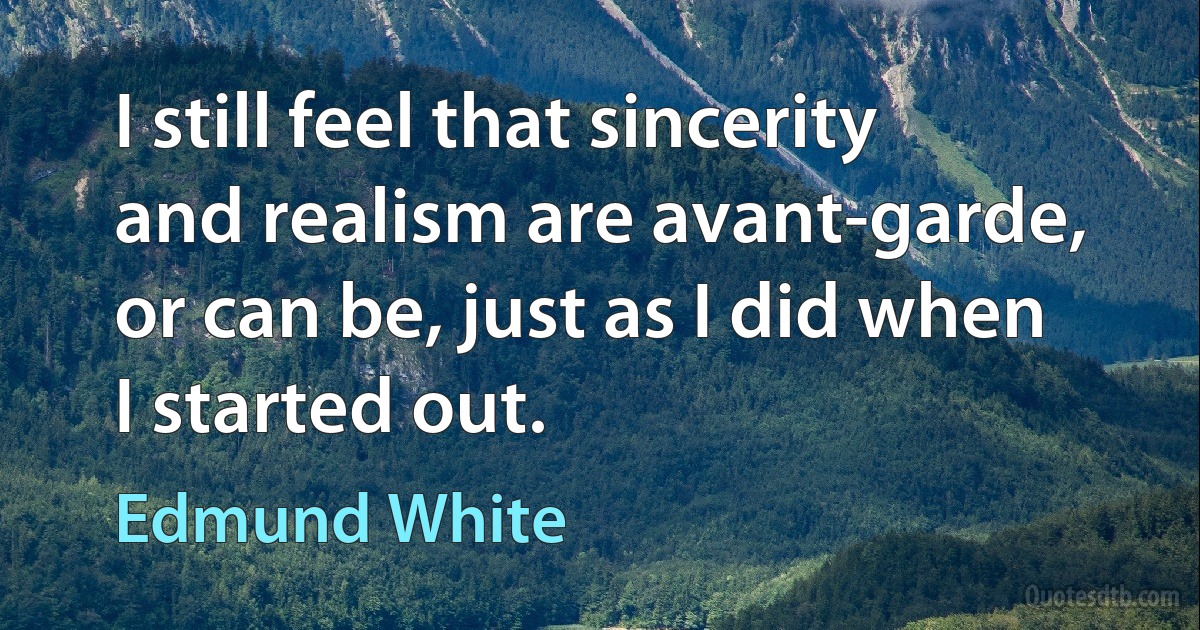 I still feel that sincerity and realism are avant-garde, or can be, just as I did when I started out. (Edmund White)