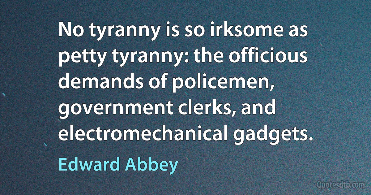 No tyranny is so irksome as petty tyranny: the officious demands of policemen, government clerks, and electromechanical gadgets. (Edward Abbey)