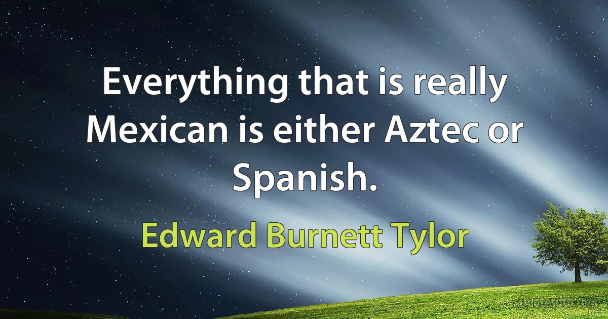 Everything that is really Mexican is either Aztec or Spanish. (Edward Burnett Tylor)