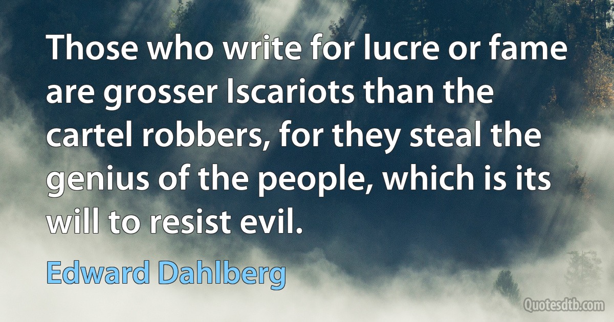 Those who write for lucre or fame are grosser Iscariots than the cartel robbers, for they steal the genius of the people, which is its will to resist evil. (Edward Dahlberg)