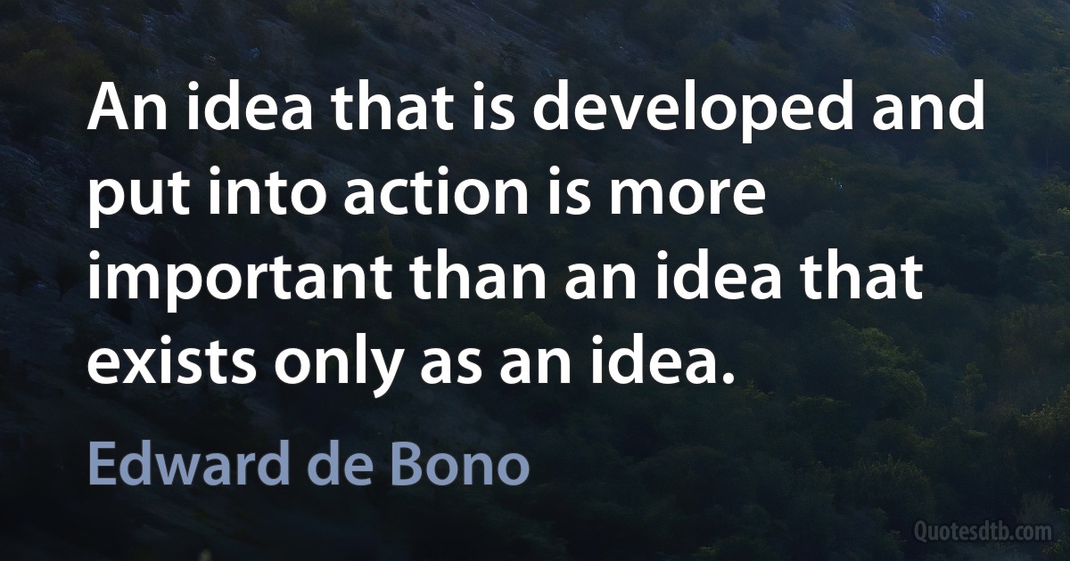 An idea that is developed and put into action is more important than an idea that exists only as an idea. (Edward de Bono)