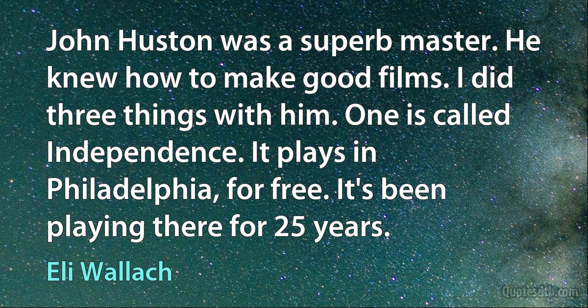 John Huston was a superb master. He knew how to make good films. I did three things with him. One is called Independence. It plays in Philadelphia, for free. It's been playing there for 25 years. (Eli Wallach)