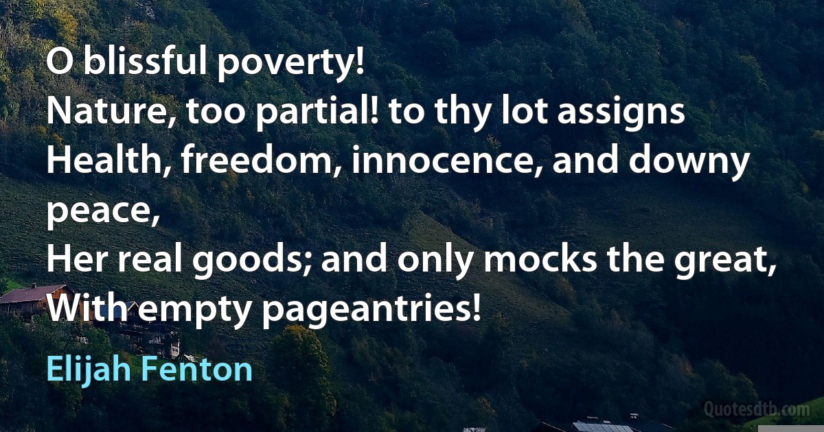 O blissful poverty!
Nature, too partial! to thy lot assigns
Health, freedom, innocence, and downy peace,
Her real goods; and only mocks the great,
With empty pageantries! (Elijah Fenton)