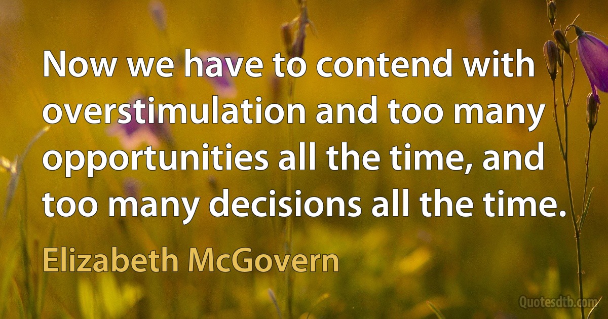 Now we have to contend with overstimulation and too many opportunities all the time, and too many decisions all the time. (Elizabeth McGovern)