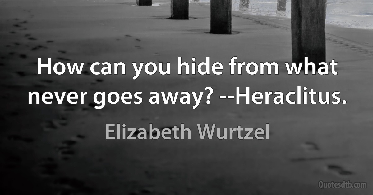 How can you hide from what never goes away? --Heraclitus. (Elizabeth Wurtzel)