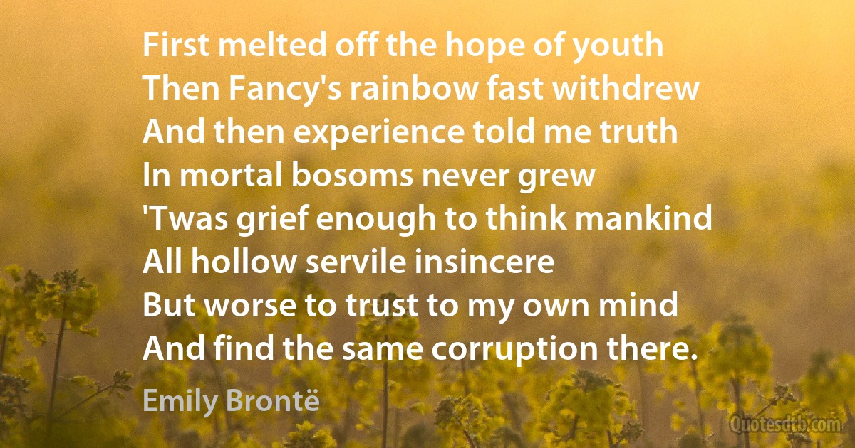 First melted off the hope of youth
Then Fancy's rainbow fast withdrew
And then experience told me truth
In mortal bosoms never grew
'Twas grief enough to think mankind
All hollow servile insincere
But worse to trust to my own mind
And find the same corruption there. (Emily Brontë)